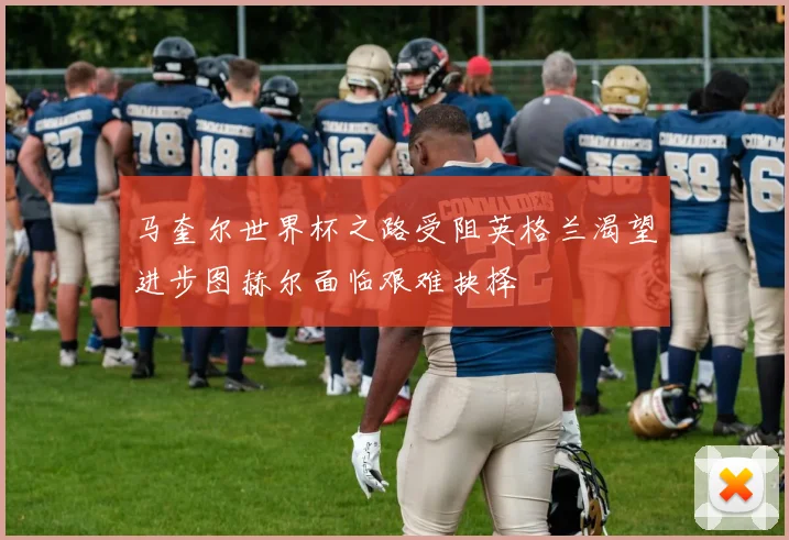 马奎尔世界杯之路受阻英格兰渴望进步图赫尔面临艰难抉择