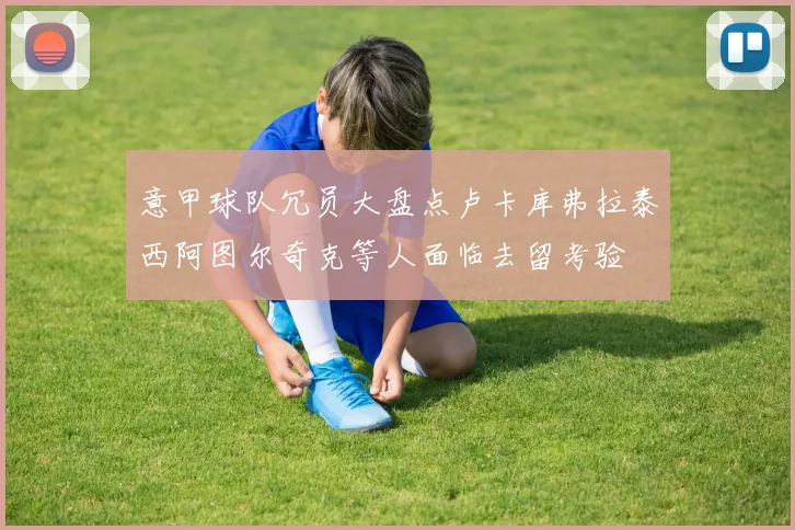 意甲球队冗员大盘点卢卡库弗拉泰西阿图尔奇克等人面临去留考验