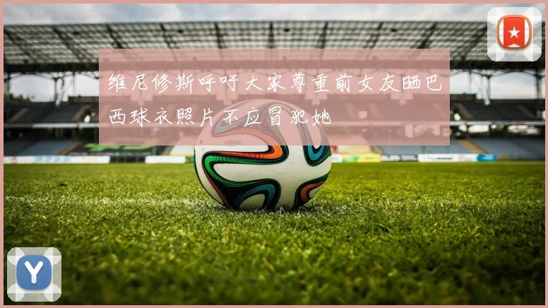 维尼修斯呼吁大家尊重前女友晒巴西球衣照片不应冒犯她