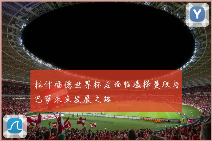 拉什福德世界杯后面临选择曼联与巴萨未来发展之路