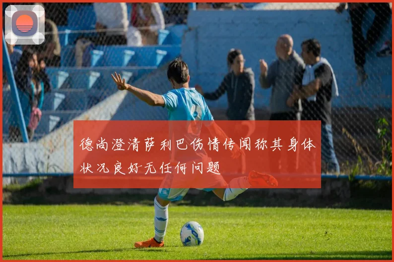 德尚澄清萨利巴伤情传闻称其身体状况良好无任何问题