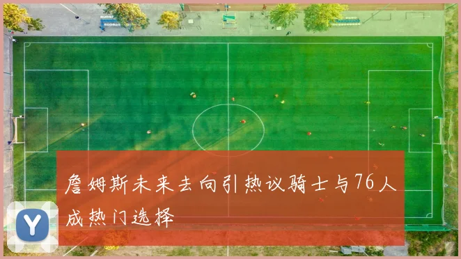 詹姆斯未来去向引热议骑士与76人成热门选择