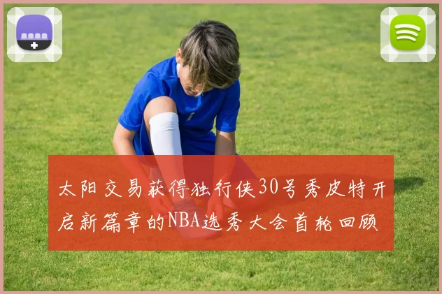 太阳交易获得独行侠30号秀皮特开启新篇章的NBA选秀大会首轮回顾