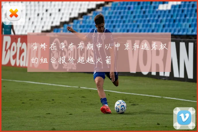 黄蜂在争夺布朗中以申京和选秀权的组合报价超越火箭