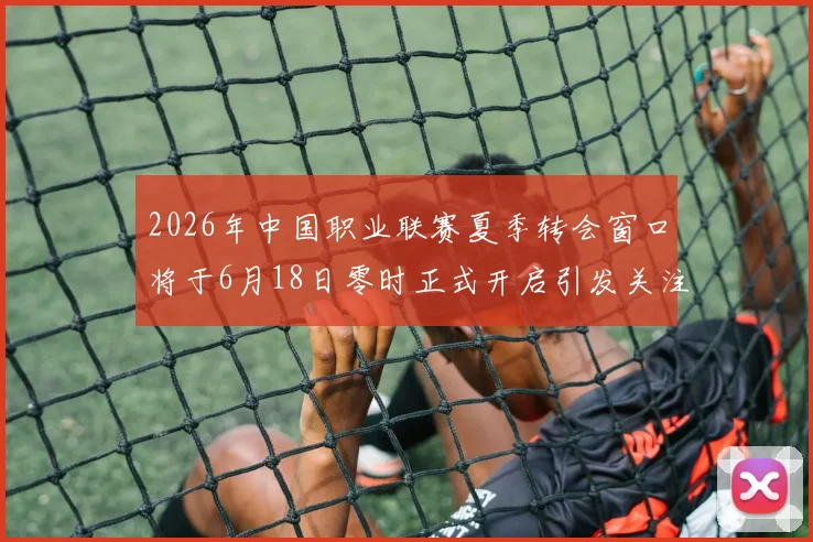 2026年中国职业联赛夏季转会窗口将于6月18日零时正式开启引发关注