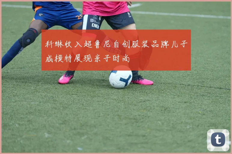 科琳收入超鲁尼自创服装品牌儿子成模特展现亲子时尚