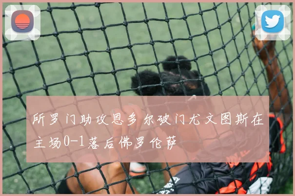 所罗门助攻恩多尔破门尤文图斯在主场0-1落后佛罗伦萨