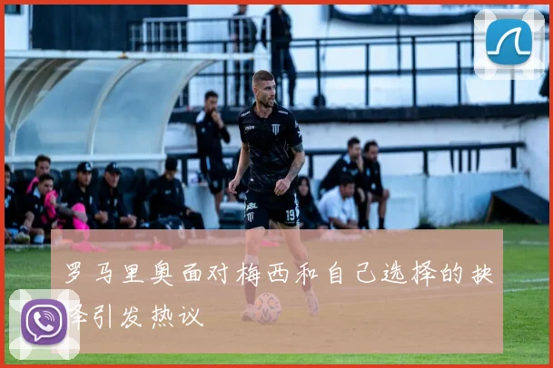 罗马里奥面对梅西和自己选择的抉择引发热议