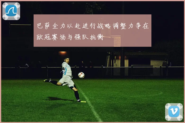 巴萨全力以赴进行战略调整力争在欧冠赛场与强队抗衡