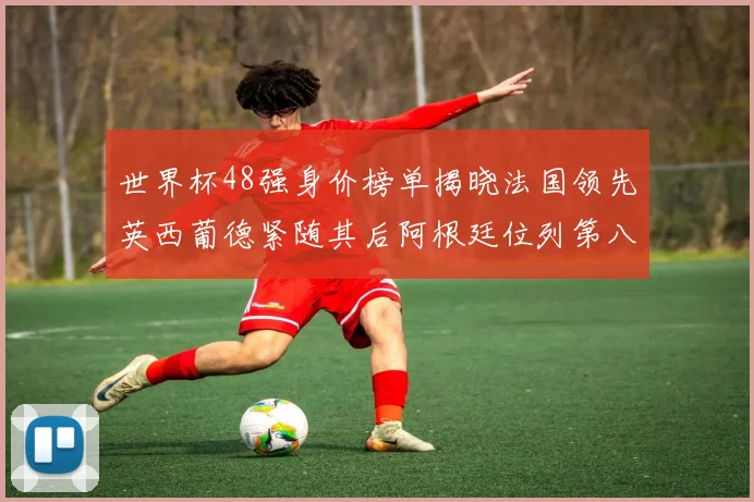 世界杯48强身价榜单揭晓法国领先英西葡德紧随其后阿根廷位列第八