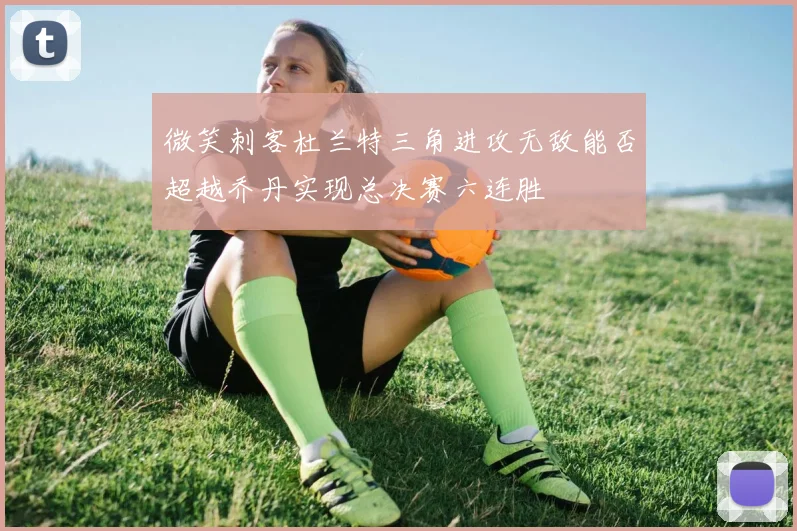 微笑刺客杜兰特三角进攻无敌能否超越乔丹实现总决赛六连胜