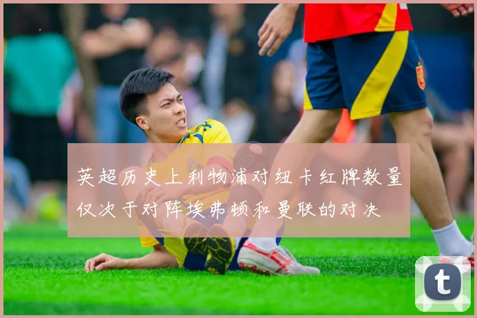 英超历史上利物浦对纽卡红牌数量仅次于对阵埃弗顿和曼联的对决