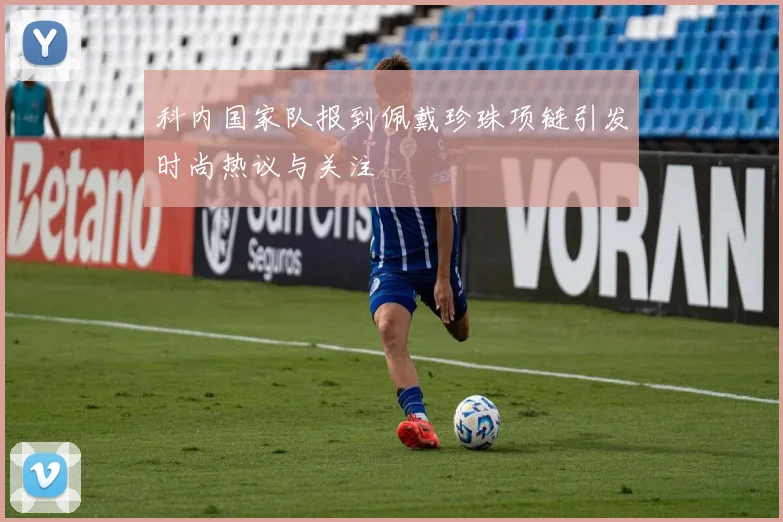 科内国家队报到佩戴珍珠项链引发时尚热议与关注