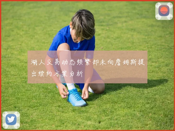 湖人交易动态频繁却未向詹姆斯提出续约方案分析