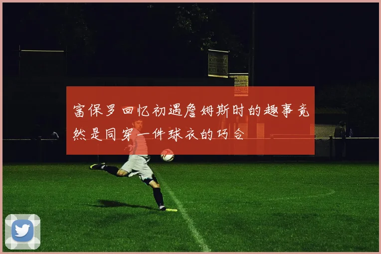 富保罗回忆初遇詹姆斯时的趣事竟然是同穿一件球衣的巧合
