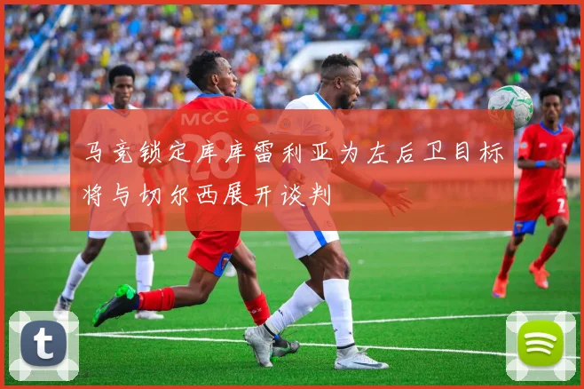马竞锁定库库雷利亚为左后卫目标将与切尔西展开谈判