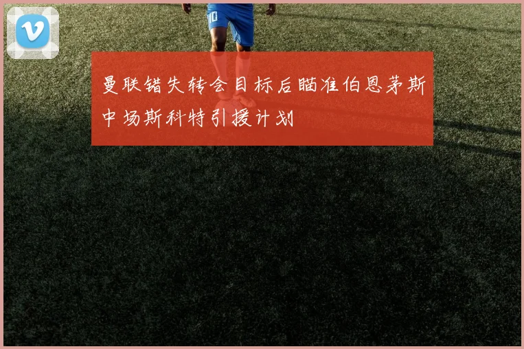 曼联错失转会目标后瞄准伯恩茅斯中场斯科特引援计划
