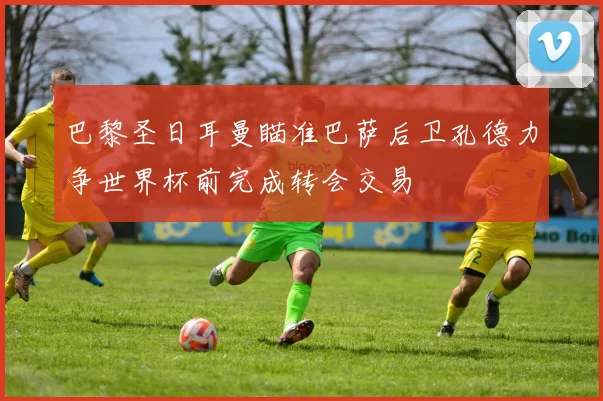 巴黎圣日耳曼瞄准巴萨后卫孔德力争世界杯前完成转会交易