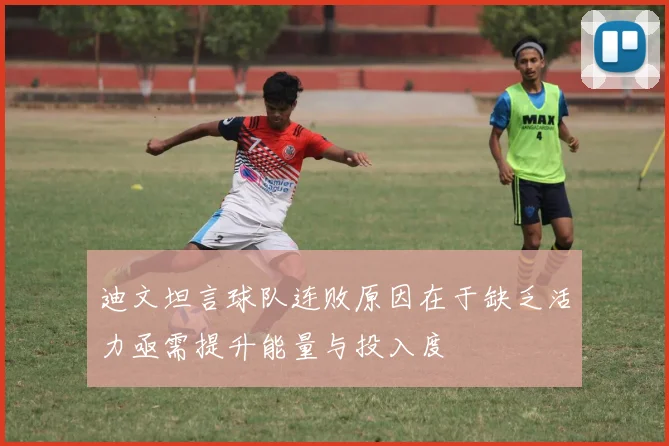 迪文坦言球队连败原因在于缺乏活力亟需提升能量与投入度