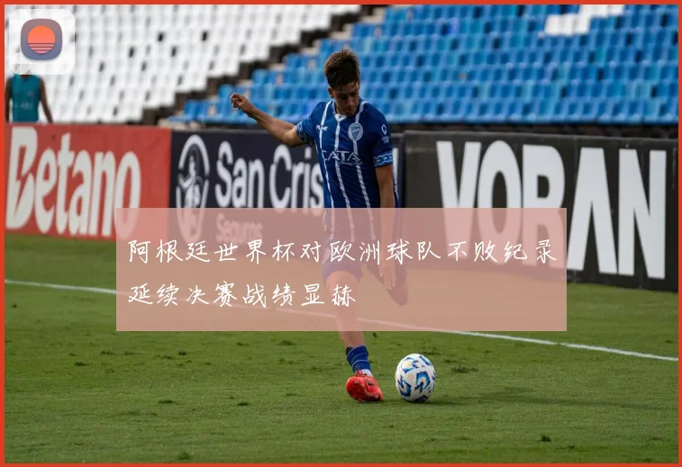 阿根廷世界杯对欧洲球队不败纪录延续决赛战绩显赫