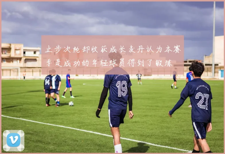止步次轮却收获成长麦丹认为本赛季是成功的年轻球员得到了锻炼