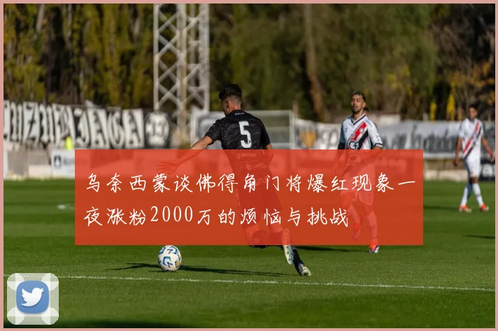 乌奈西蒙谈佛得角门将爆红现象一夜涨粉2000万的烦恼与挑战