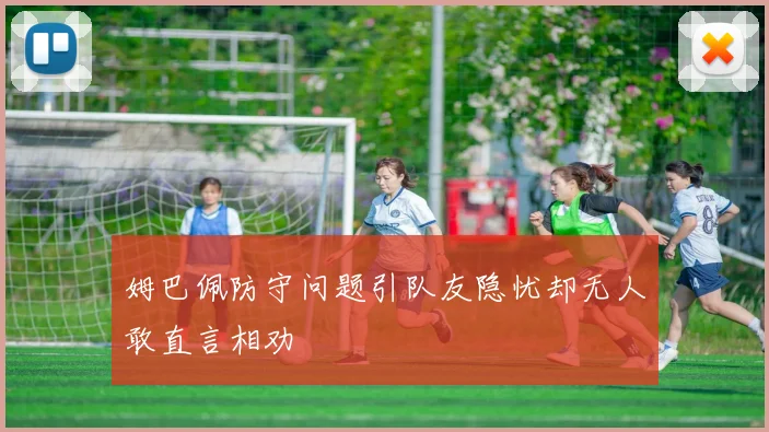 姆巴佩防守问题引队友隐忧却无人敢直言相劝